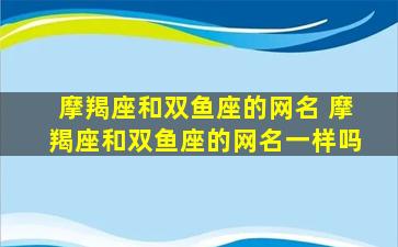 摩羯座和双鱼座的网名 摩羯座和双鱼座的网名一样吗